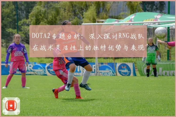 DOTA2专题分析：深入探讨RNG战队在战术灵活性上的独特优势与表现