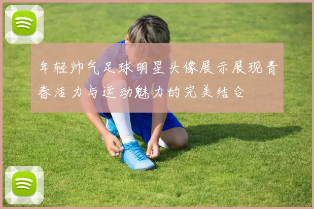 年轻帅气足球明星头像展示展现青春活力与运动魅力的完美结合