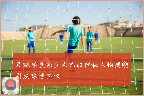 足球明星乘坐大巴的神秘人物揭晓引发球迷热议
