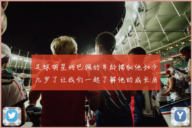 足球明星姆巴佩的年龄揭秘他如今几岁了让我们一起了解他的成长历程