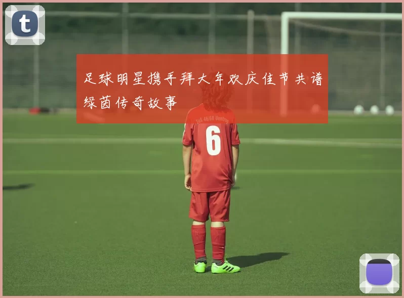 足球明星携手拜大年欢庆佳节共谱绿茵传奇故事