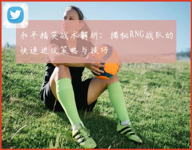 和平精英战术解析：揭秘RNG战队的快速进攻策略与技巧