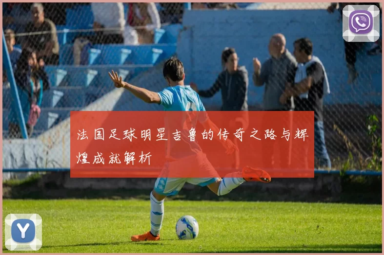 法国足球明星吉鲁的传奇之路与辉煌成就解析