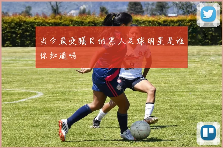 当今最受瞩目的黑人足球明星是谁你知道吗