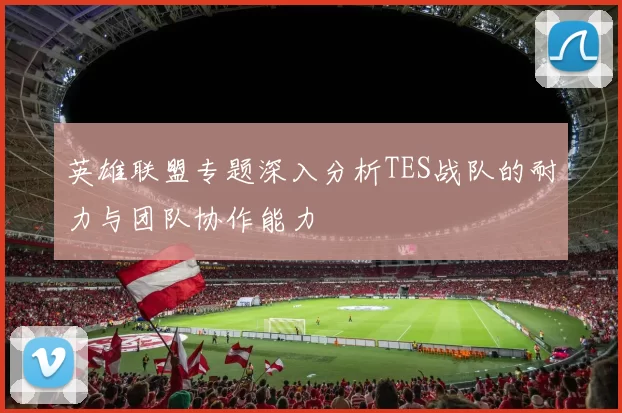 英雄联盟专题深入分析TES战队的耐力与团队协作能力