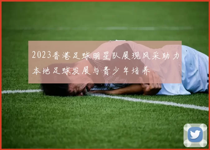 2023香港足球明星队展现风采助力本地足球发展与青少年培养
