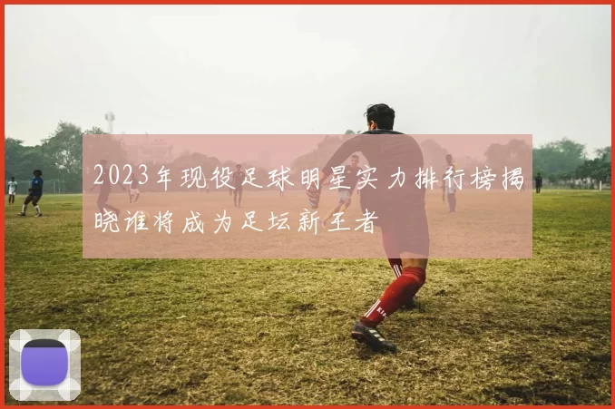 2023年现役足球明星实力排行榜揭晓谁将成为足坛新王者