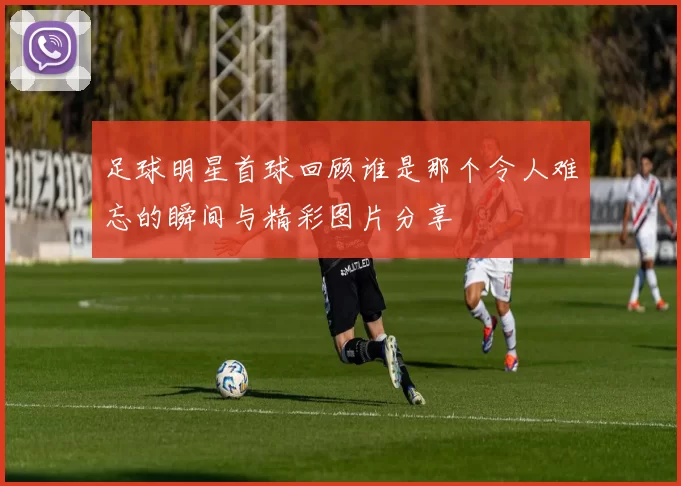 足球明星首球回顾谁是那个令人难忘的瞬间与精彩图片分享