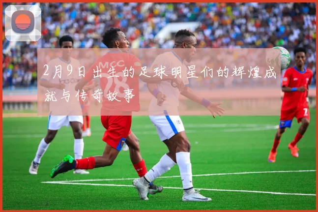 2月9日出生的足球明星们的辉煌成就与传奇故事