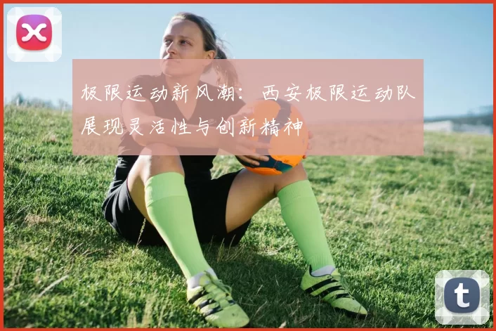 极限运动新风潮：西安极限运动队展现灵活性与创新精神