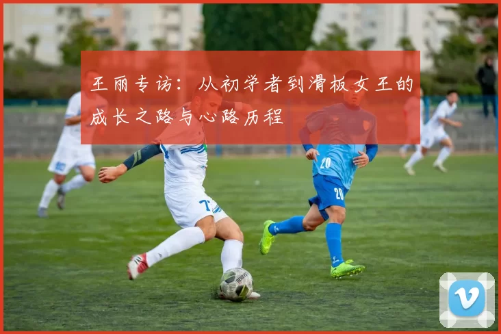 王丽专访：从初学者到滑板女王的成长之路与心路历程