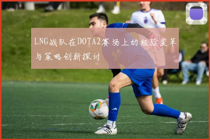 LNG战队在DOTA2赛场上的经验变革与策略创新探讨
