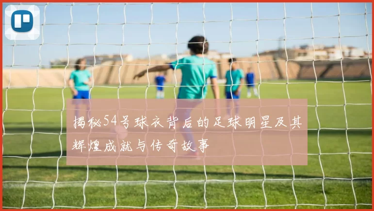 揭秘54号球衣背后的足球明星及其辉煌成就与传奇故事