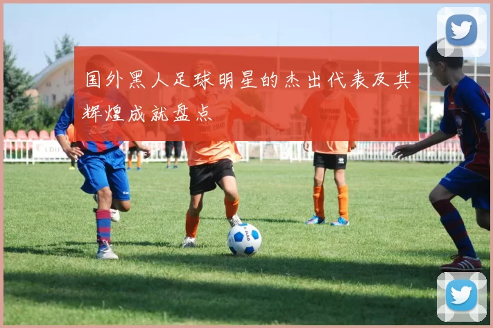 国外黑人足球明星的杰出代表及其辉煌成就盘点
