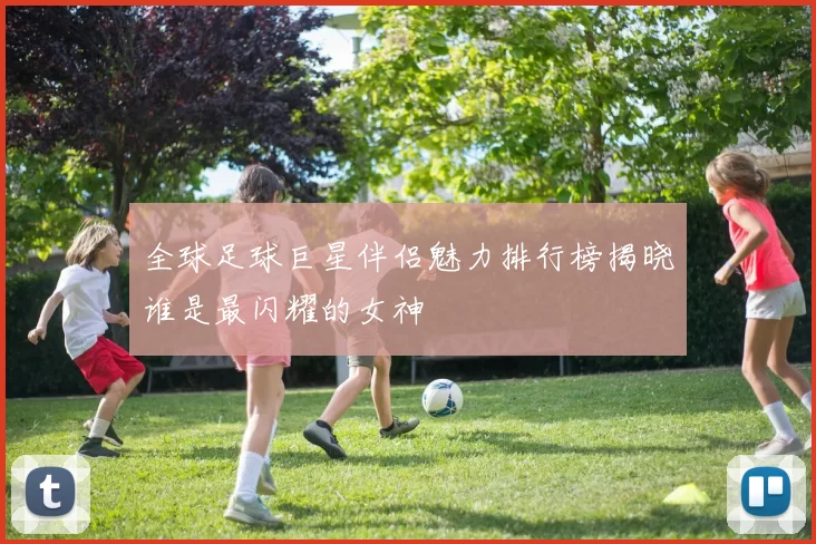 全球足球巨星伴侣魅力排行榜揭晓谁是最闪耀的女神