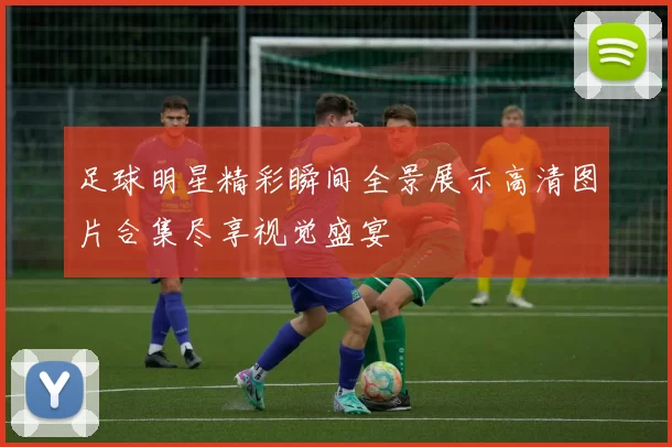 足球明星精彩瞬间全景展示高清图片合集尽享视觉盛宴