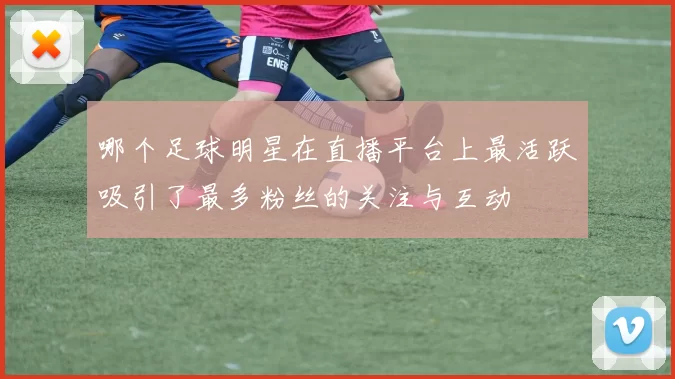 哪个足球明星在直播平台上最活跃吸引了最多粉丝的关注与互动