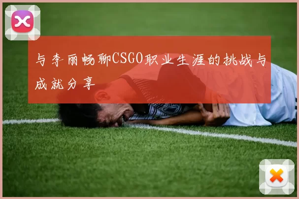 与李丽畅聊CSGO职业生涯的挑战与成就分享