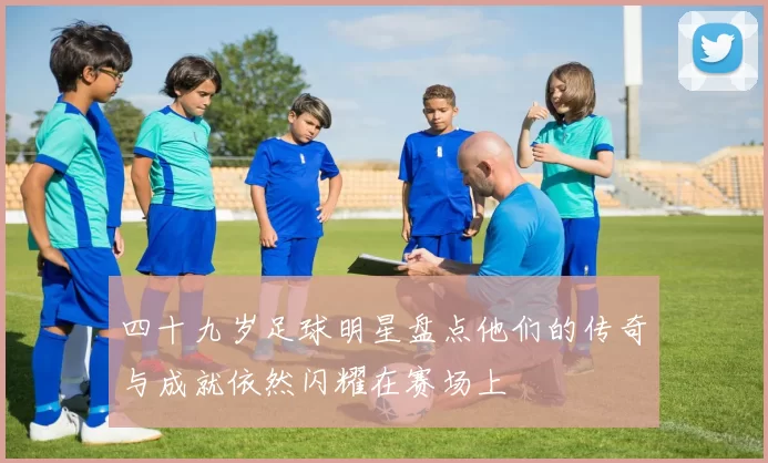 四十九岁足球明星盘点他们的传奇与成就依然闪耀在赛场上