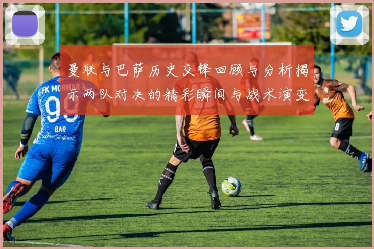 曼联与巴萨历史交锋回顾与分析揭示两队对决的精彩瞬间与战术演变