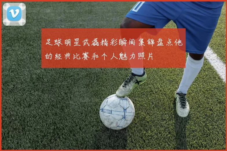 足球明星武磊精彩瞬间集锦盘点他的经典比赛和个人魅力照片