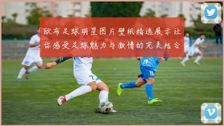 欧布足球明星图片壁纸精选展示让你感受足球魅力与激情的完美结合