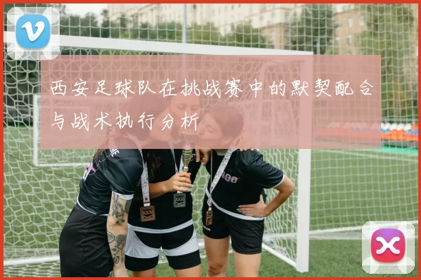 西安足球队在挑战赛中的默契配合与战术执行分析
