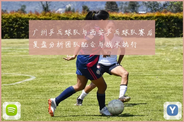 广州乒乓球队与西安乒乓球队赛后复盘分析团队配合与战术执行
