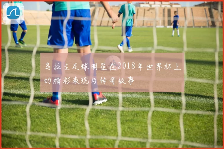 乌拉圭足球明星在2018年世界杯上的精彩表现与传奇故事