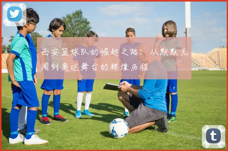 西安篮球队的崛起之路：从默默无闻到奥运舞台的辉煌历程