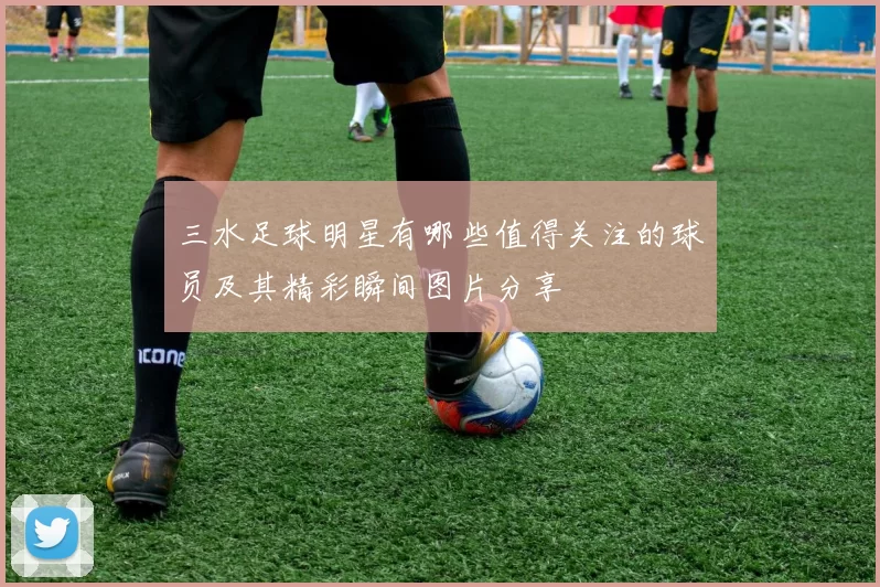 三水足球明星有哪些值得关注的球员及其精彩瞬间图片分享