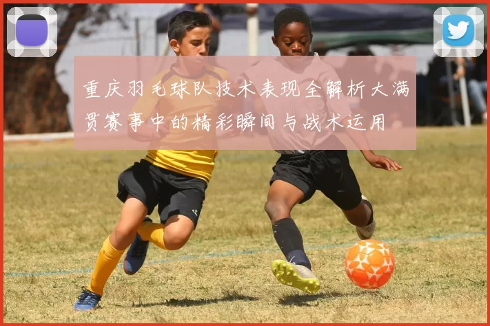重庆羽毛球队技术表现全解析大满贯赛事中的精彩瞬间与战术运用
