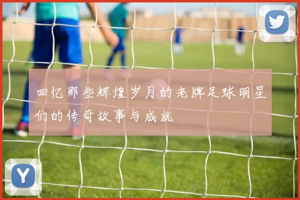 回忆那些辉煌岁月的老牌足球明星们的传奇故事与成就