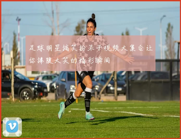 足球明星搞笑扮呆子视频大集合让你捧腹大笑的精彩瞬间