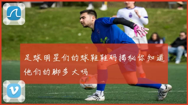 足球明星们的球鞋鞋码揭秘你知道他们的脚多大吗