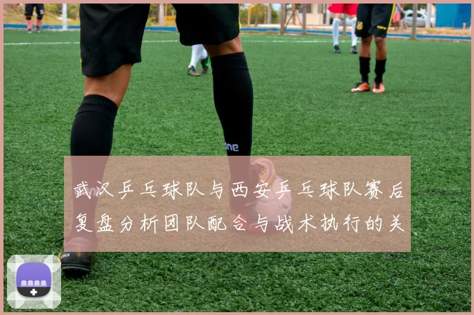 武汉乒乓球队与西安乒乓球队赛后复盘分析团队配合与战术执行的关键因素