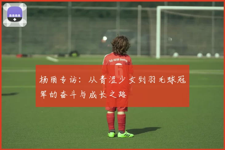 杨丽专访：从青涩少女到羽毛球冠军的奋斗与成长之路