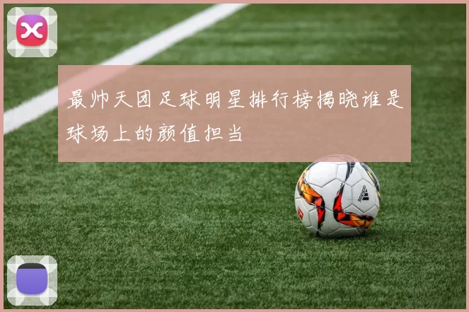 最帅天团足球明星排行榜揭晓谁是球场上的颜值担当