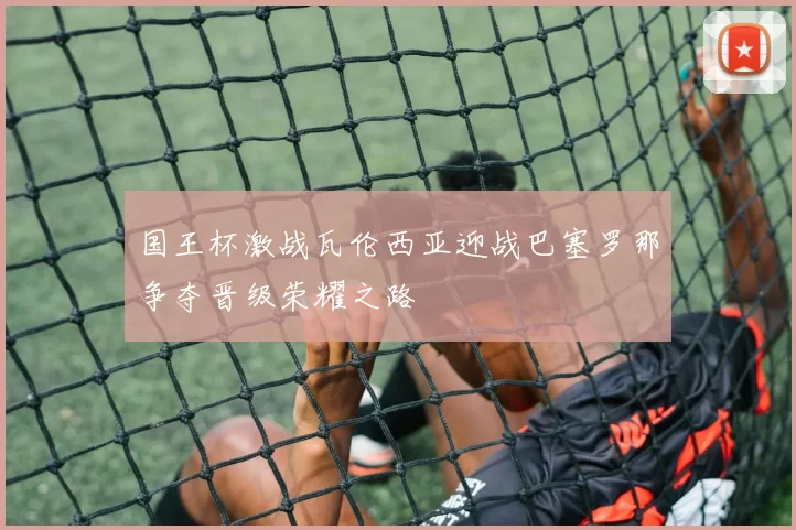 国王杯激战瓦伦西亚迎战巴塞罗那争夺晋级荣耀之路