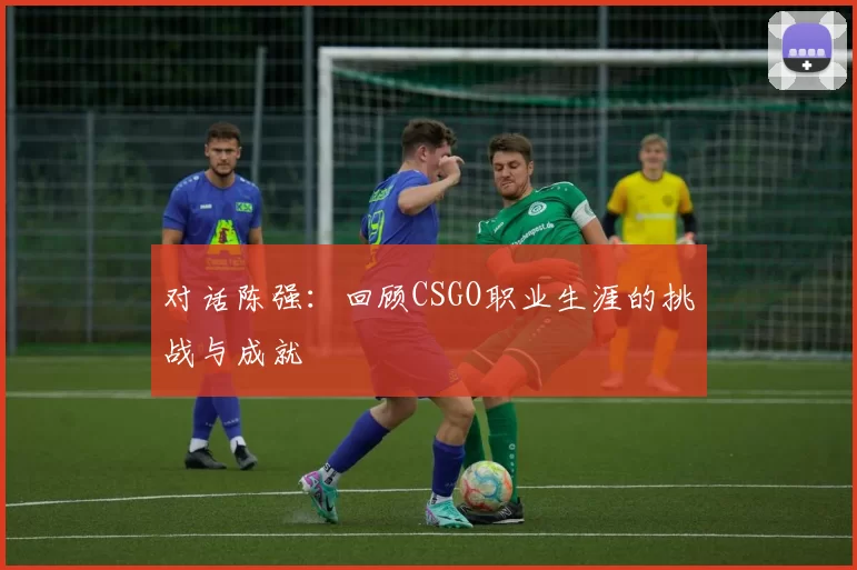 对话陈强：回顾CSGO职业生涯的挑战与成就